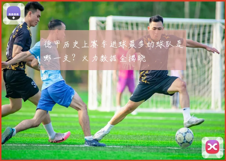 德甲历史上赛季进球最多的球队是哪一支？火力数据全揭晓