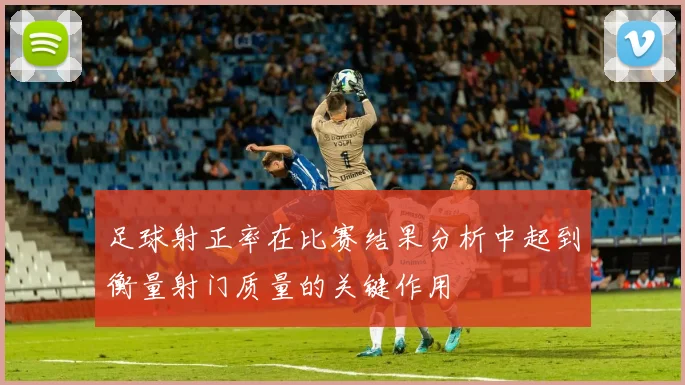 足球射正率在比赛结果分析中起到衡量射门质量的关键作用