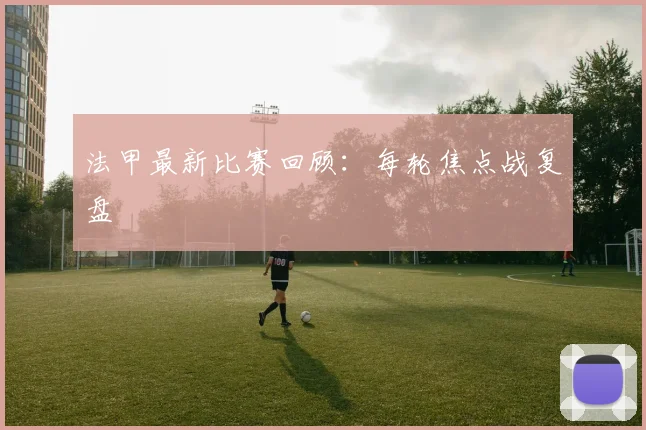 法甲最新比赛回顾：每轮焦点战复盘